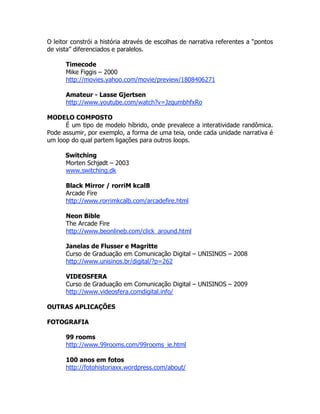 O leitor constrói a história através de escolhas de narrativa referentes a “pontos
de vista” diferenciados e paralelos.

      Timecode
      Mike Figgis – 2000
      http://movies.yahoo.com/movie/preview/1808406271

      Amateur - Lasse Gjertsen
      http://www.youtube.com/watch?v=JzqumbhfxRo

MODELO COMPOSTO
      É um tipo de modelo híbrido, onde prevalece a interatividade randômica.
Pode assumir, por exemplo, a forma de uma teia, onde cada unidade narrativa é
um loop do qual partem ligações para outros loops.

      Switching
      Morten Schjødt – 2003
      www.switching.dk

      Black Mirror / rorriM kcalB
      Arcade Fire
      http://www.rorrimkcalb.com/arcadefire.html

      Neon Bible
      The Arcade Fire
      http://www.beonlineb.com/click_around.html

      Janelas de Flusser e Magritte
      Curso de Graduação em Comunicação Digital – UNISINOS – 2008
      http://www.unisinos.br/digital/?p=262

      VIDEOSFERA
      Curso de Graduação em Comunicação Digital – UNISINOS – 2009
      http://www.videosfera.comdigital.info/

OUTRAS APLICAÇÕES

FOTOGRAFIA

      99 rooms
      http://www.99rooms.com/99rooms_ie.html

      100 anos em fotos
      http://fotohistoriaxx.wordpress.com/about/
 