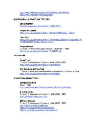 http://www.flickr.com/photos/37135406@N02/3427569508
     http://www.flickr.com/photos/100anos/

AUDIOVISUAL E JOGOS NO YOUTUBE

     Street Fighter
     http://www.youtube.com/watch?v=LPQ1XrllZmA

     Truque de Cartas
     http://www.youtube.com/watch?v=tbEei0I3kMQ&feature=related

     Car's Life
     http://www.youtube.com/watch?v=4ahyHfNqquQ&feature=PlayList&p=BF
     EF0E393C805204&index=0&playnext=1

     Projeto Duelo
     Curso de Graduação em Jogos Digitais – UNISINOS – 2009
     http://www.youtube.com/watch?v=TUJN13JUrwA

TV DIGITAL

     News Free
     Curso de Graduação em Jornalismo – UNISINOS – 2009
     http://www.youtube.com/watch?v=FggXYBn8Jks

     THE THURMA INITIATIVE
     Curso de Graduação em Publicidade e Propaganda – UNISINOS – 2009
     http://www.youtube.com/watch?v=trVr8km5j9k

VÍDEOS COLABORATIVOS

     Campanha Gmail
     Gmail – 2006
     http://mail.google.com/mail/help/intl/pt_BR/gmail_video.html

     O vídeo é meu
     Curso de Graduação em Jornalismo – UNISINOS – 2009
     http://meuvideo.wordpress.com/

     DCE em Chamas
     Curso de Graduação em Jornalismo – UNISINOS – 2009
     http://twitter.com/DCEemchamas
     http://www.youtube.com/DCEemchamas
     http://www.suaversaodosfatos.blogspot.com/
 
