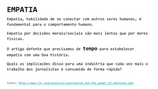 EMPATIA
Empatia, habilidade de se conectar com outros seres humanos, é
fundamental para o comportamento humano.
Empatia por decisões morais/sociais são mais lentas que por dores
físicas.
O artigo defente que precisamos de tempo para estabelecer
empatia com uma boa história.
Quais as implicações disso para uma indústria que cada vez mais o
trabalho dos jornalistas é consumido de forma rápida?
fonte: http://www.cjr.org/analysis/journalism_and_the_power_of_emotions.php
 