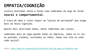 EMPATIA/COGNIÇÃO
Leitura multiabas afeta a forma como lembramos de algo de forma
neural e comportamental.
A troca de abas e sites requer um “ajuste de percepção” que exige
mais da nossa cognição.
Quanto mais distração temos, menos lembramos das coisas.
Lembramos mais de algo quando lemos no impresso, vemos na tv (ou
no youtube, cinema), escutamos no rádio, lemos num site ou numa
rede social?
fonte: http://www.cjr.org/analysis/journalism_and_the_power_of_emotions.php
 