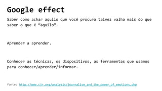 Google effect
Saber como achar aquilo que você procura talvez valha mais do que
saber o que é “aquilo”.
Aprender a aprender.
Conhecer as técnicas, os dispositivos, as ferramentas que usamos
para conhecer/aprender/informar.
fonte: http://www.cjr.org/analysis/journalism_and_the_power_of_emotions.php
 