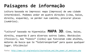 Paisagens de informação
Leitura baseada no impresso: mapa (impresso) de uma cidade
interminável. Podemos andar em quatro direções (cima, baixo,
direita, esquerda), se perder num caminho, procurar placas
(sumários).
“Leitura” baseada no hipermídia: MAPA 3D. Cima, baixo,
direita, esquerda E para diversos outros lados. Obstáculos
(físicos!), mas “túneis” (links) que funcionam como atalhos,
motores de busca que te “teletransportam” para quase qualquer
lugar. Eficiência!
fonte: http://www.cjr.org/analysis/journalism_and_the_power_of_emotions.php
 