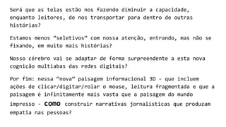 Será que as telas estão nos fazendo diminuir a capacidade,
enquanto leitores, de nos transportar para dentro de outras
histórias?
Estamos menos “seletivos” com nossa atenção, entrando, mas não se
fixando, em muito mais histórias?
Nosso cérebro vai se adaptar de forma surpreendente a esta nova
cognição multiabas das redes digitais?
Por fim: nessa “nova” paisagem informacional 3D - que incluem
ações de clicar/digitar/rolar o mouse, leitura fragmentada e que a
paisagem é infinitamente mais vasta que a paisagem do mundo
impresso - como construir narrativas jornalísticas que produzam
empatia nas pessoas?
 