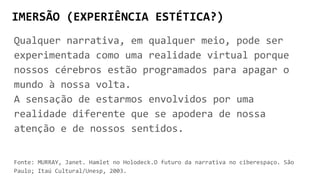 IMERSÃO (EXPERIÊNCIA ESTÉTICA?)
Qualquer narrativa, em qualquer meio, pode ser
experimentada como uma realidade virtual porque
nossos cérebros estão programados para apagar o
mundo à nossa volta.
A sensação de estarmos envolvidos por uma
realidade diferente que se apodera de nossa
atenção e de nossos sentidos.
Fonte: MURRAY, Janet. Hamlet no Holodeck.O futuro da narrativa no ciberespaço. São
Paulo; Itaú Cultural/Unesp, 2003.
 