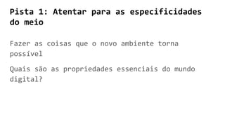 Pista 1: Atentar para as especificidades
do meio
Fazer as coisas que o novo ambiente torna
possível
Quais são as propriedades essenciais do mundo
digital?
 