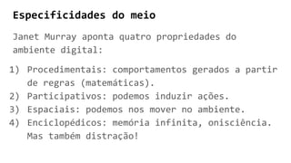 Especificidades do meio
Janet Murray aponta quatro propriedades do
ambiente digital:
1) Procedimentais: comportamentos gerados a partir
de regras (matemáticas).
2) Participativos: podemos induzir ações.
3) Espaciais: podemos nos mover no ambiente.
4) Enciclopédicos: memória infinita, onisciência.
Mas também distração!
 