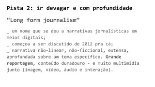 Pista 2: ir devagar e com profundidade
“Long form journalism”
_ um nome que se deu a narrativas jornalísticas em
meios digitais;
_ começou a ser discutido de 2012 pra cá;
_ narrativa não-linear, não-ficcional, extensa,
aprofundada sobre um tema específico. Grande
reportagem, conteúdo duradouro - e muito multimídia
junto (imagem, vídeo, áudio e interação).
 
