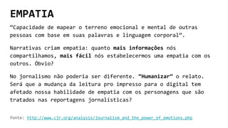EMPATIA
“Capacidade de mapear o terreno emocional e mental de outras
pessoas com base em suas palavras e linguagem corporal”.
Narrativas criam empatia: quanto mais informações nós
compartilhamos, mais fácil nós estabelecermos uma empatia com os
outros. Óbvio?
No jornalismo não poderia ser diferente. “Humanizar” o relato.
Será que a mudança da leitura pro impresso para o digital tem
afetado nossa habilidade de empatia com os personagens que são
tratados nas reportagens jornalísticas?
fonte: http://www.cjr.org/analysis/journalism_and_the_power_of_emotions.php
 