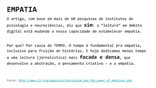 EMPATIA
O artigo, com base em mais de 60 pesquisas de institutos de
psicologia e neurociências, diz que sim: a “leitura” em âmbito
digital está mudando a nossa capacidade de estabelecer empatia.
Por que? Por causa do TEMPO. O tempo é fundamental pra empatia,
inclusive para fruição de histórias. E hoje dedicamos menos tempo
a uma leitura (jornalística) mais focada e densa, que
desenvolve a abstração, o pensamento criativo - e a empatia.
fonte: http://www.cjr.org/analysis/journalism_and_the_power_of_emotions.php
 