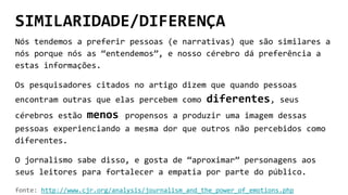 SIMILARIDADE/DIFERENÇA
Nós tendemos a preferir pessoas (e narrativas) que são similares a
nós porque nós as “entendemos”, e nosso cérebro dá preferência a
estas informações.
Os pesquisadores citados no artigo dizem que quando pessoas
encontram outras que elas percebem como diferentes, seus
cérebros estão menos propensos a produzir uma imagem dessas
pessoas experienciando a mesma dor que outros não percebidos como
diferentes.
O jornalismo sabe disso, e gosta de “aproximar” personagens aos
seus leitores para fortalecer a empatia por parte do público.
fonte: http://www.cjr.org/analysis/journalism_and_the_power_of_emotions.php
 