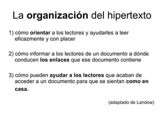 La  organización  del hipertexto 1) cómo  orientar  a los lectores y ayudarles a leer eficazmente y con placer 2) cómo informar a los lectores de un documento a dónde conducen  los enlaces  que ese documento contiene 3) cómo pueden  ayudar a los lectores  que acaban de acceder a un documento para que se sientan  como en casa .  (adaptado de Landow) 