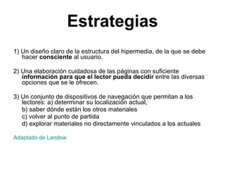 Estrategias 1) Un diseño claro de la estructura del hipermedia, de la que se debe hacer  consciente  al usuario. 2) Una elaboración cuidadosa de las páginas con suficiente  información para que el lector pueda decidir  entre las diversas opciones que se le ofrecen. 3) Un conjunto de dispositivos de navegación que permitan a los lectores: a) determinar su localización actual,  b) saber dónde están los otros materiales  c) volver al punto de partida  d) explorar materiales no directamente vinculados a los actuales Adaptado de  Landow 