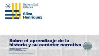 Sobre el aprendizaje de la
historia y su carácter narrativo
UNIVERSIDAD CATÓLICA SILVA HENRÍQUEZ
FACULTAD DE EDUCACIÓN
ESCUELA DE EDUCACIÓN PARVULARIA
DIDÁCTICA ESPECÍFICA: CONTEXTO CULTURAL Y SOCIAL
 
