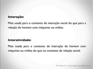 Interação:	

Mais usada para o contexto de interação social do que para a
relação do homem com máquinas ou mídias.	

	

Interatividade:	

Mais usada para o contexto de interação do homem com
máquinas ou mídias do que no contexto de relação social.	


Prof. Tiago R. C. Lopes tiagorclopes@gmail.com

 