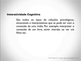 Interatividade Cognitiva
São todos os tipos de relações psicológicas,
emocionais e interpretativas que se pode ter com o
conteúdo de uma mídia. Por exemplo: interpretar o
conteúdo de um livro, sentir imersão ao ver um
ﬁlme etc.

Prof. Tiago R. C. Lopes tiagorclopes@gmail.com

 