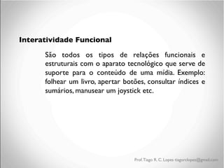 Interatividade Funcional
São todos os tipos de relações funcionais e
estruturais com o aparato tecnológico que serve de
suporte para o conteúdo de uma mídia. Exemplo:
folhear um livro, apertar botões, consultar índices e
sumários, manusear um joystick etc.

Prof. Tiago R. C. Lopes tiagorclopes@gmail.com

 