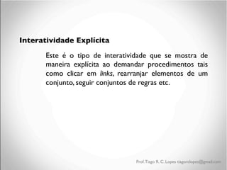 Interatividade Explícita
Este é o tipo de interatividade que se mostra de
maneira explícita ao demandar procedimentos tais
como clicar em links, rearranjar elementos de um
conjunto, seguir conjuntos de regras etc.

Prof. Tiago R. C. Lopes tiagorclopes@gmail.com

 