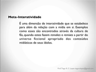 Meta-Interatividade
É uma dimensão de interatividade que se estabelece
para além da relação com a mídia em si. Exemplos
como esses são encontrados através da cultura de
fãs, quando estes fazem remakes e remixes a partir do
universo ﬁccional apropriado dos conteúdos
midiáticos de seus ídolos.

Prof. Tiago R. C. Lopes tiagorclopes@gmail.com

 