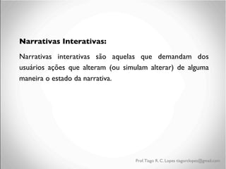 Narrativas Interativas:	

Narrativas interativas são aquelas que demandam dos
usuários ações que alteram (ou simulam alterar) de alguma
maneira o estado da narrativa.	

	


Prof. Tiago R. C. Lopes tiagorclopes@gmail.com

 