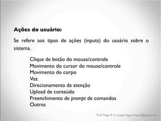 Ações do usuário: 	

Se refere aos tipos de ações (inputs) do usuário sobre o
sistema.	

	

Clique de botão do mouse/controle	

	

Movimento do cursor do mouse/controle	

	

Movimento do corpo	

	

Voz	

	

Direcionamento da atenção	

	

Upload de conteúdo	

	

Preenchimento de prompt de comandos	

	

Outros	

	

	


Prof. Tiago R. C. Lopes tiagorclopes@gmail.com

 