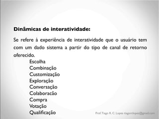 Dinâmicas de interatividade:	

Se refere à experiência de interatividade que o usuário tem
com um dado sistema a partir do tipo de canal de retorno
oferecido.	

	

Escolha	

	

Combinação	

	

Customização	

	

Exploração	

	

Conversação	

	

Colaboracão	

	

Compra	

	

Votação	

	

Qualiﬁcação	

Prof. Tiago R. C. Lopes tiagorclopes@gmail.com

 