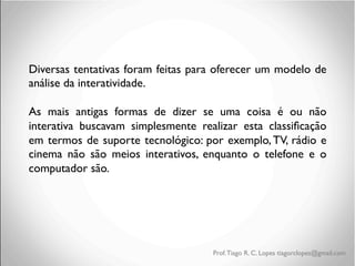 Diversas tentativas foram feitas para oferecer um modelo de
análise da interatividade.	

	

As mais antigas formas de dizer se uma coisa é ou não
interativa buscavam simplesmente realizar esta classiﬁcação
em termos de suporte tecnológico: por exemplo, TV, rádio e
cinema não são meios interativos, enquanto o telefone e o
computador são. 	

	

	

	

	

	

Prof. Tiago R. C. Lopes tiagorclopes@gmail.com

 