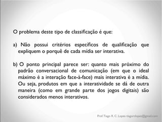 O problema deste tipo de classiﬁcação é que: 	

	

a)	

 Não possui critérios especíﬁcos de qualiﬁcação que
expliquem o porquê de cada mídia ser interativa.	

	

b)	

 O ponto principal parece ser: quanto mais próximo do
padrão conversacional de comunicação (em que o ideal
máximo é a interação face-à-face) mais interativa é a mídia.
Ou seja, produtos em que a interatividade se dá de outra
maneira (como em grande parte dos jogos digitais) são
considerados menos interativos. 	


Prof. Tiago R. C. Lopes tiagorclopes@gmail.com

 