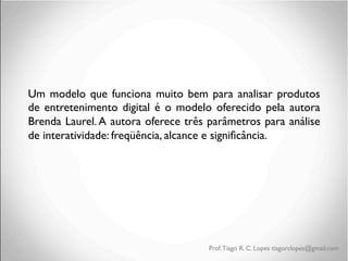 Um modelo que funciona muito bem para analisar produtos
de entretenimento digital é o modelo oferecido pela autora
Brenda Laurel. A autora oferece três parâmetros para análise
de interatividade: freqüência, alcance e signiﬁcância.

	

	

	

	

	


Prof. Tiago R. C. Lopes tiagorclopes@gmail.com

 