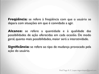 Freqüência: se refere à freqüência com que o usuário se
depara com situações em que é convidado a agir.	

	

Alcance: se refere a quantidade e à qualidade das
possibilidades de ação oferecidas em cada ocasião. De modo
geral, quanto mais possibilidades, maior será a interatividade.	

	

Signiﬁcância: se refere ao tipo de mudança provocado pela
ação do usuário.
	

	

	

	


Prof. Tiago R. C. Lopes tiagorclopes@gmail.com

 