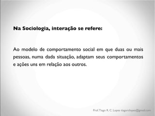 Na Sociologia, interação se refere:	

	

Ao modelo de comportamento social em que duas ou mais
pessoas, numa dada situação, adaptam seus comportamentos
e ações uns em relação aos outros.

Prof. Tiago R. C. Lopes tiagorclopes@gmail.com

 