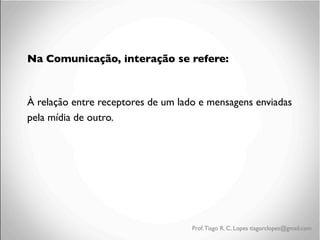 Na Comunicação, interação se refere:	

	

À relação entre receptores de um lado e mensagens enviadas
pela mídia de outro.	


Prof. Tiago R. C. Lopes tiagorclopes@gmail.com

 