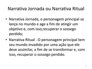 Narrativa Jornada ou Narrativa Ritual
• Narrativa Jornada, o personagem principal se
  lança no mundo e age a fim de atingir um
  objetivo e, com isso,recuperar o sossego
  perdido;
• Narrativa Ritual . O personagem principal tem
  seu mundo invadido por uma ação que ele
  deve assimilar, a fim de se transformar e, com
  isso, recuperar o sossego perdido.

                                                   13
 