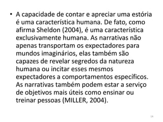 • A capacidade de contar e apreciar uma estória
  é uma característica humana. De fato, como
  afirma Sheldon (2004), é uma característica
  exclusivamente humana. As narrativas não
  apenas transportam os expectadores para
  mundos imaginários, elas também são
  capazes de revelar segredos da natureza
  humana ou incitar esses mesmos
  expectadores a comportamentos específicos.
  As narrativas também podem estar a serviço
  de objetivos mais úteis como ensinar ou
  treinar pessoas (MILLER, 2004).

                                              14
 