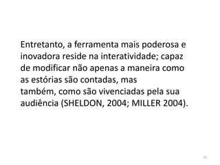 Entretanto, a ferramenta mais poderosa e
inovadora reside na interatividade; capaz
de modificar não apenas a maneira como
as estórias são contadas, mas
também, como são vivenciadas pela sua
audiência (SHELDON, 2004; MILLER 2004).




                                            15
 
