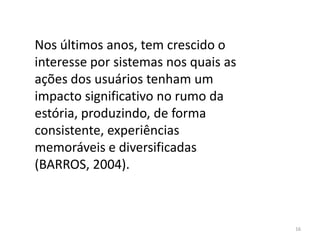 Nos últimos anos, tem crescido o
interesse por sistemas nos quais as
ações dos usuários tenham um
impacto significativo no rumo da
estória, produzindo, de forma
consistente, experiências
memoráveis e diversificadas
(BARROS, 2004).



                                      16
 