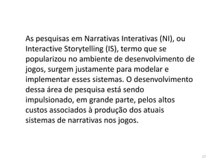 As pesquisas em Narrativas Interativas (NI), ou
Interactive Storytelling (IS), termo que se
popularizou no ambiente de desenvolvimento de
jogos, surgem justamente para modelar e
implementar esses sistemas. O desenvolvimento
dessa área de pesquisa está sendo
impulsionado, em grande parte, pelos altos
custos associados à produção dos atuais
sistemas de narrativas nos jogos.



                                                  17
 