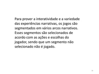 Para prover a interatividade e a variedade
das experiências narrativas, os jogos são
segmentados em vários arcos narrativos.
Esses segmentos são selecionados de
acordo com as ações e escolhas do
jogador, sendo que um segmento não
selecionado não é jogado.




                                             18
 