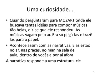 Uma curiosidade...
• Quando perguntaram para MOZART onde ele
  buscava tantas idéias para compor músicas
  tão belas, diz-se que ele respondeu: As
  músicas vagam pelo ar. Era só pegá-las e trazê-
  las para o papel.
• Acontece assim com as narrativas. Elas estão
  no ar, nas praças, no mar, na sala de
  aula, dentro de vocês e por aí afora
A narrativa responde a uma estrutura. clc

                                                2
 