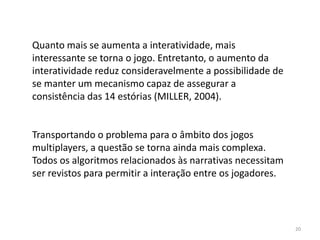 Quanto mais se aumenta a interatividade, mais
interessante se torna o jogo. Entretanto, o aumento da
interatividade reduz consideravelmente a possibilidade de
se manter um mecanismo capaz de assegurar a
consistência das 14 estórias (MILLER, 2004).


Transportando o problema para o âmbito dos jogos
multiplayers, a questão se torna ainda mais complexa.
Todos os algoritmos relacionados às narrativas necessitam
ser revistos para permitir a interação entre os jogadores.




                                                             20
 
