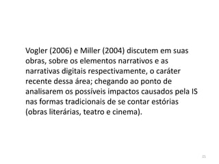 Vogler (2006) e Miller (2004) discutem em suas
obras, sobre os elementos narrativos e as
narrativas digitais respectivamente, o caráter
recente dessa área; chegando ao ponto de
analisarem os possíveis impactos causados pela IS
nas formas tradicionais de se contar estórias
(obras literárias, teatro e cinema).




                                                    21
 