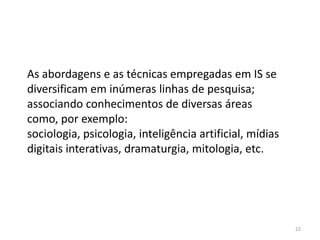 As abordagens e as técnicas empregadas em IS se
diversificam em inúmeras linhas de pesquisa;
associando conhecimentos de diversas áreas
como, por exemplo:
sociologia, psicologia, inteligência artificial, mídias
digitais interativas, dramaturgia, mitologia, etc.




                                                          22
 