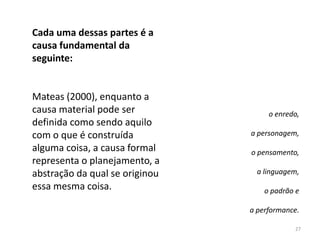 Cada uma dessas partes é a
causa fundamental da
seguinte:


Mateas (2000), enquanto a
causa material pode ser              o enredo,
definida como sendo aquilo
com o que é construída          a personagem,
alguma coisa, a causa formal    o pensamento,
representa o planejamento, a
abstração da qual se originou     a linguagem,
essa mesma coisa.                   o padrão e

                                a performance.

                                            27
 