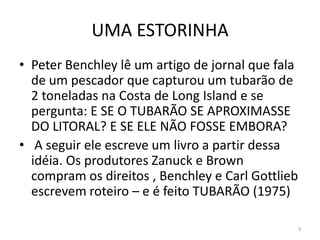 UMA ESTORINHA
• Peter Benchley lê um artigo de jornal que fala
  de um pescador que capturou um tubarão de
  2 toneladas na Costa de Long Island e se
  pergunta: E SE O TUBARÃO SE APROXIMASSE
  DO LITORAL? E SE ELE NÃO FOSSE EMBORA?
• A seguir ele escreve um livro a partir dessa
  idéia. Os produtores Zanuck e Brown
  compram os direitos , Benchley e Carl Gottlieb
  escrevem roteiro – e é feito TUBARÃO (1975)

                                               3
 