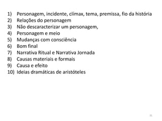 1)    Personagem, incidente, clímax, tema, premissa, fio da história
2)    Relações do personagem
3)    Não descaracterizar um personagem,
4)    Personagem e meio
5)    Mudanças com consciência
6)    Bom final
7)    Narrativa Ritual e Narrativa Jornada
8)    Causas materiais e formais
9)    Causa e efeito
10)   Ideias dramáticas de aristóteles




                                                                  31
 