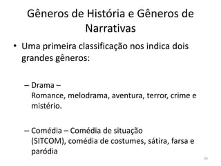 Gêneros de História e Gêneros de
             Narrativas
• Uma primeira classificação nos indica dois
  grandes gêneros:

  – Drama –
    Romance, melodrama, aventura, terror, crime e
    mistério.

  – Comédia – Comédia de situação
    (SITCOM), comédia de costumes, sátira, farsa e
    paródia
                                                     33
 