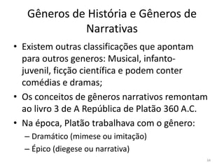 Gêneros de História e Gêneros de
             Narrativas
• Existem outras classificações que apontam
  para outros generos: Musical, infanto-
  juvenil, ficção científica e podem conter
  comédias e dramas;
• Os conceitos de gêneros narrativos remontam
  ao livro 3 de A República de Platão 360 A.C.
• Na época, Platão trabalhava com o gênero:
  – Dramático (mimese ou imitação)
  – Épico (diegese ou narrativa)
                                             34
 
