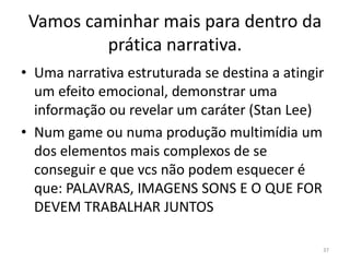 Vamos caminhar mais para dentro da
         prática narrativa.
• Uma narrativa estruturada se destina a atingir
  um efeito emocional, demonstrar uma
  informação ou revelar um caráter (Stan Lee)
• Num game ou numa produção multimídia um
  dos elementos mais complexos de se
  conseguir e que vcs não podem esquecer é
  que: PALAVRAS, IMAGENS SONS E O QUE FOR
  DEVEM TRABALHAR JUNTOS

                                               37
 