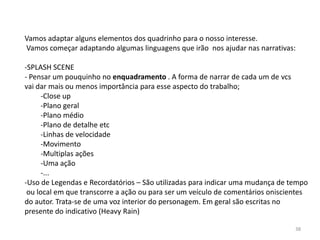 Vamos adaptar alguns elementos dos quadrinho para o nosso interesse.
Vamos começar adaptando algumas linguagens que irão nos ajudar nas narrativas:

-SPLASH SCENE
- Pensar um pouquinho no enquadramento . A forma de narrar de cada um de vcs
vai dar mais ou menos importância para esse aspecto do trabalho;
      -Close up
      -Plano geral
      -Plano médio
      -Plano de detalhe etc
      -Linhas de velocidade
      -Movimento
      -Multiplas ações
      -Uma ação
      -...
-Uso de Legendas e Recordatórios – São utilizadas para indicar uma mudança de tempo
 ou local em que transcorre a ação ou para ser um veículo de comentários oniscientes
do autor. Trata-se de uma voz interior do personagem. Em geral são escritas no
presente do indicativo (Heavy Rain)

                                                                                38
 