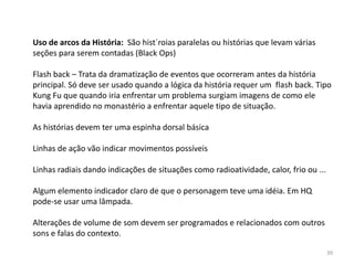 Uso de arcos da História: São hist´roias paralelas ou histórias que levam várias
seções para serem contadas (Black Ops)

Flash back – Trata da dramatização de eventos que ocorreram antes da história
principal. Só deve ser usado quando a lógica da história requer um flash back. Tipo
Kung Fu que quando iria enfrentar um problema surgiam imagens de como ele
havia aprendido no monastério a enfrentar aquele tipo de situação.

As histórias devem ter uma espinha dorsal básica

Linhas de ação vão indicar movimentos possíveis

Linhas radiais dando indicações de situações como radioatividade, calor, frio ou ...

Algum elemento indicador claro de que o personagem teve uma idéia. Em HQ
pode-se usar uma lâmpada.

Alterações de volume de som devem ser programados e relacionados com outros
sons e falas do contexto.

                                                                                       39
 