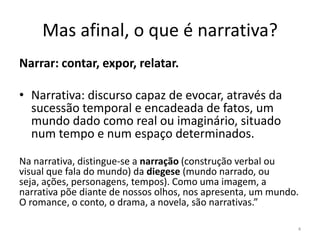 Mas afinal, o que é narrativa?
Narrar: contar, expor, relatar.

• Narrativa: discurso capaz de evocar, através da
  sucessão temporal e encadeada de fatos, um
  mundo dado como real ou imaginário, situado
  num tempo e num espaço determinados.

Na narrativa, distingue-se a narração (construção verbal ou
visual que fala do mundo) da diegese (mundo narrado, ou
seja, ações, personagens, tempos). Como uma imagem, a
narrativa põe diante de nossos olhos, nos apresenta, um mundo.
O romance, o conto, o drama, a novela, são narrativas.”

                                                             4
 